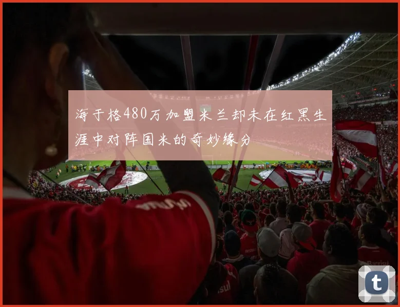 海于格480万加盟米兰却未在红黑生涯中对阵国米的奇妙缘分