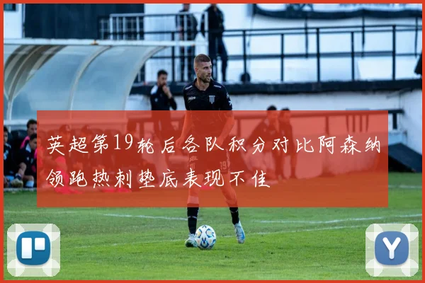 英超第19轮后各队积分对比阿森纳领跑热刺垫底表现不佳
