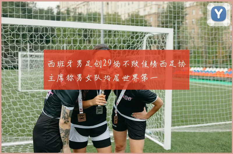 西班牙男足创29场不败佳绩西足协主席称男女队均居世界第一