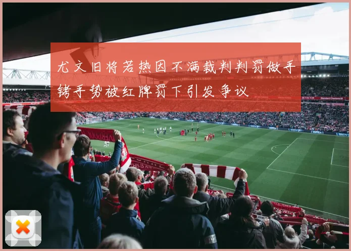 尤文旧将若热因不满裁判判罚做手铐手势被红牌罚下引发争议