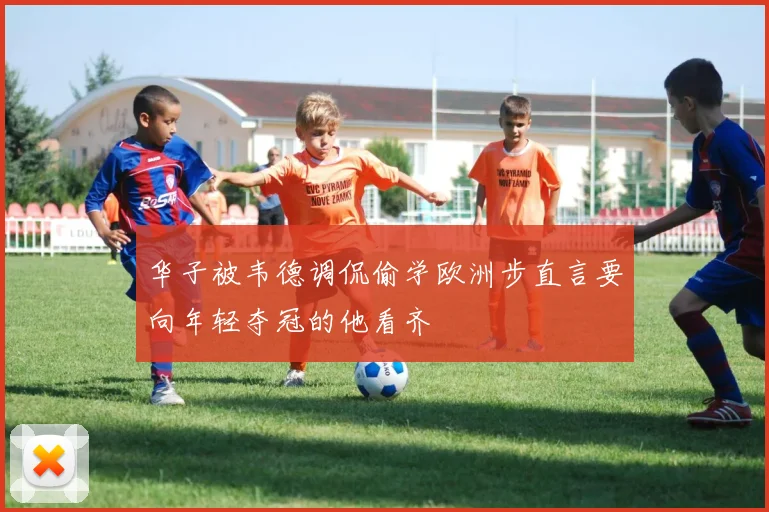 华子被韦德调侃偷学欧洲步直言要向年轻夺冠的他看齐