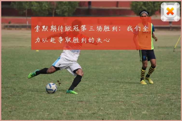 索默期待欧冠第三场胜利：我们全力以赴争取胜利的决心