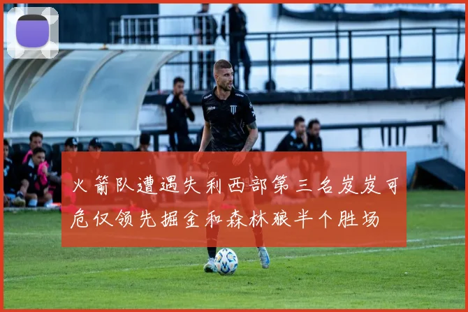 火箭队遭遇失利西部第三名岌岌可危仅领先掘金和森林狼半个胜场