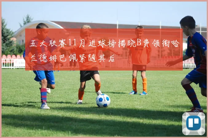 五大联赛11月进球榜揭晓B费领衔哈兰德姆巴佩紧随其后