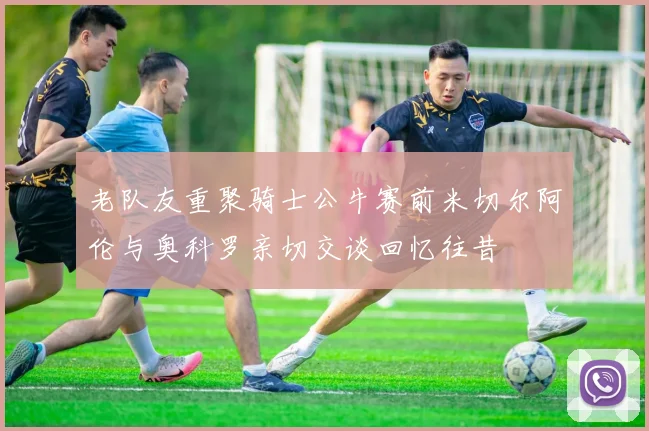 老队友重聚骑士公牛赛前米切尔阿伦与奥科罗亲切交谈回忆往昔