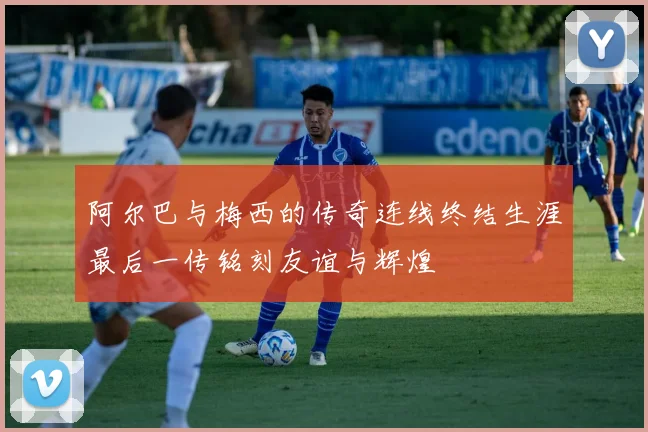 阿尔巴与梅西的传奇连线终结生涯最后一传铭刻友谊与辉煌
