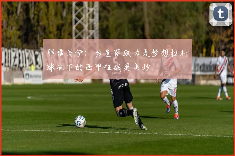 耶雷马伊：为皇萨效力是梦想拉科球衣下的西甲征战更美妙
