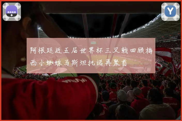 阿根廷近五届世界杯三叉戟回顾梅西小蜘蛛马斯坦托诺再聚首