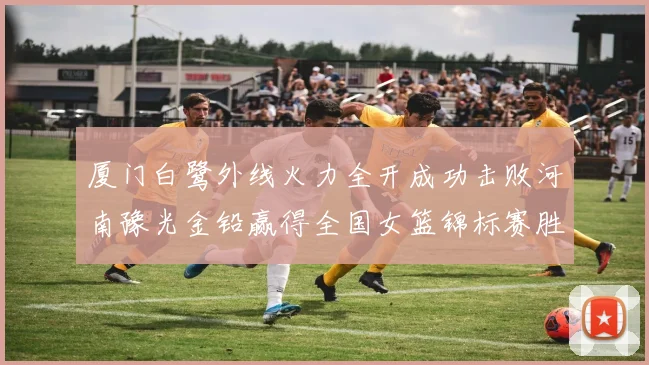 厦门白鹭外线火力全开成功击败河南豫光金铅赢得全国女篮锦标赛胜利