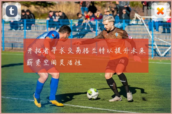 开拓者寻求交易格兰特以提升未来薪资空间灵活性