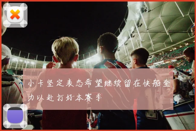 小卡坚定表态希望继续留在快船全力以赴打好本赛季
