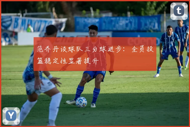 范乔丹谈球队三分球进步：全员投篮稳定性显著提升