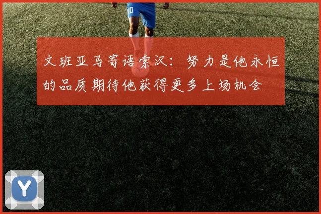 文班亚马寄语索汉：努力是他永恒的品质期待他获得更多上场机会