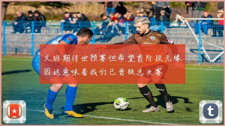 文班期待世预赛但希望首阶段无缘因这意味着我们已晋级总决赛