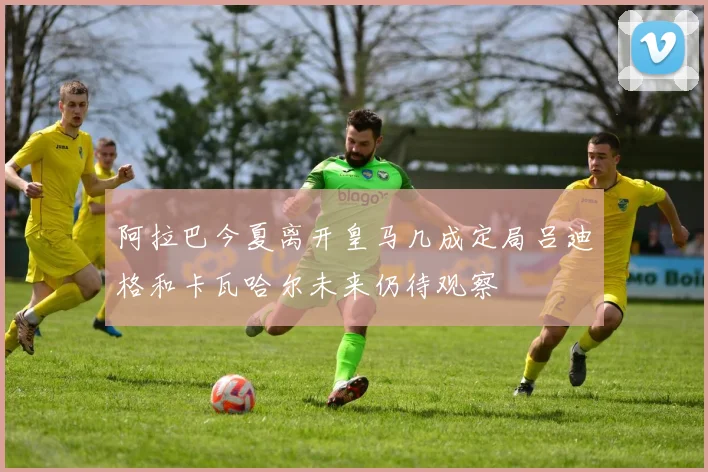 阿拉巴今夏离开皇马几成定局吕迪格和卡瓦哈尔未来仍待观察