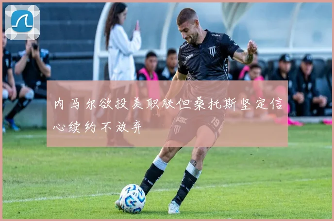 内马尔欲投美职联但桑托斯坚定信心续约不放弃