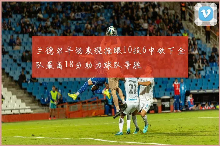 兰德尔半场表现抢眼10投6中砍下全队最高18分助力球队争胜