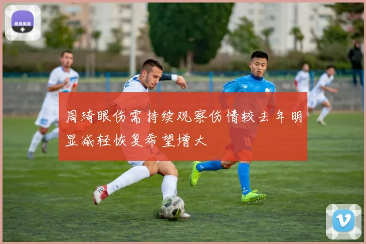 周琦眼伤需持续观察伤情较去年明显减轻恢复希望增大