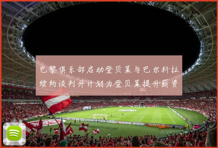 巴黎俱乐部启动登贝莱与巴尔科拉续约谈判并计划为登贝莱提升薪资待遇
