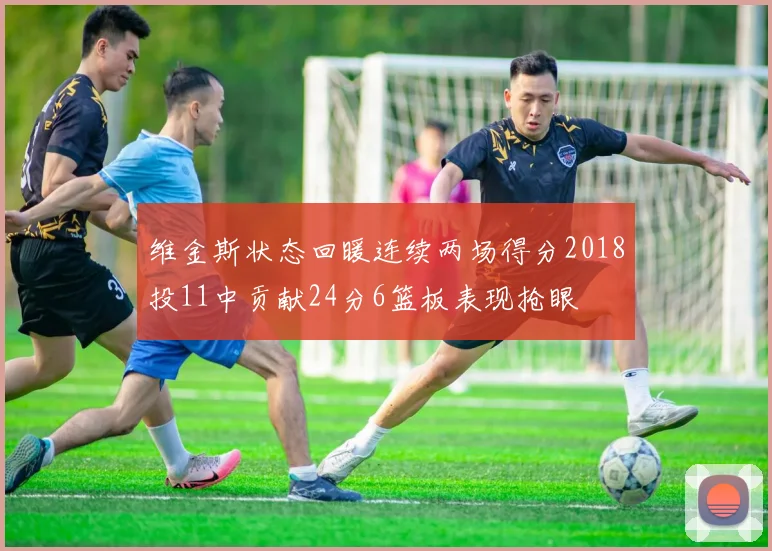 维金斯状态回暖连续两场得分2018投11中贡献24分6篮板表现抢眼