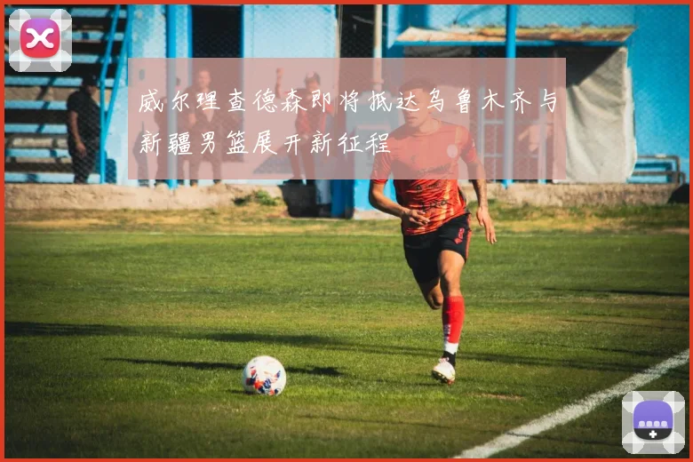 威尔理查德森即将抵达乌鲁木齐与新疆男篮展开新征程