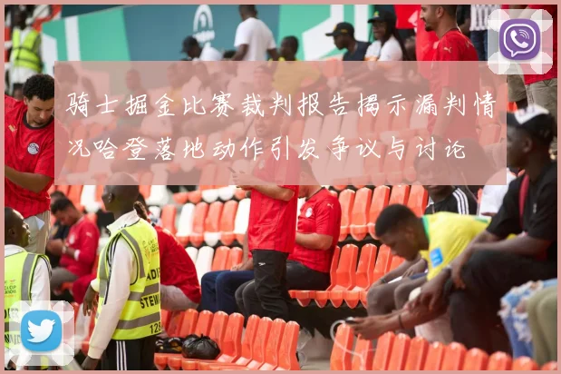 骑士掘金比赛裁判报告揭示漏判情况哈登落地动作引发争议与讨论