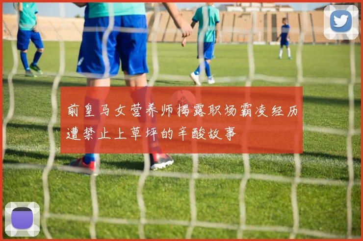 前皇马女营养师揭露职场霸凌经历遭禁止上草坪的辛酸故事
