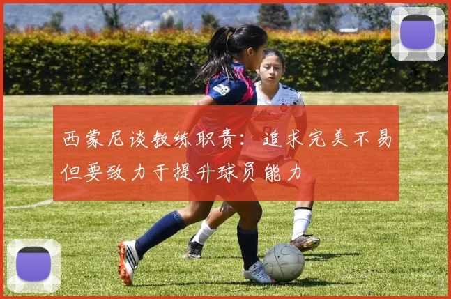 西蒙尼谈教练职责：追求完美不易但要致力于提升球员能力